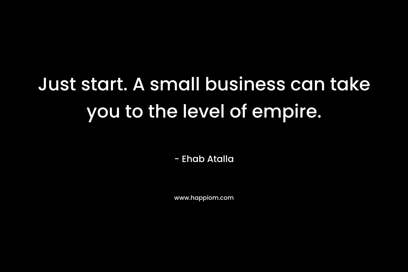 Just start. A small business can take you to the level of empire.