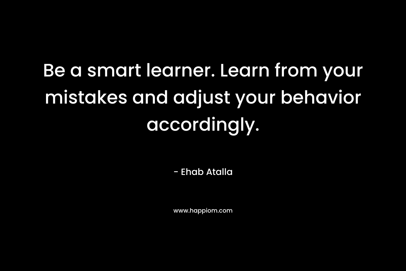 Be a smart learner. Learn from your mistakes and adjust your behavior accordingly. – Ehab Atalla