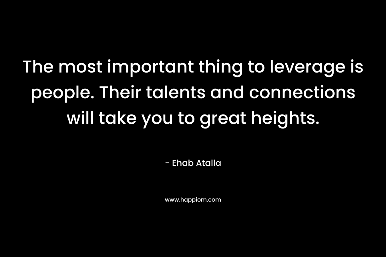 The most important thing to leverage is people. Their talents and connections will take you to great heights. – Ehab Atalla