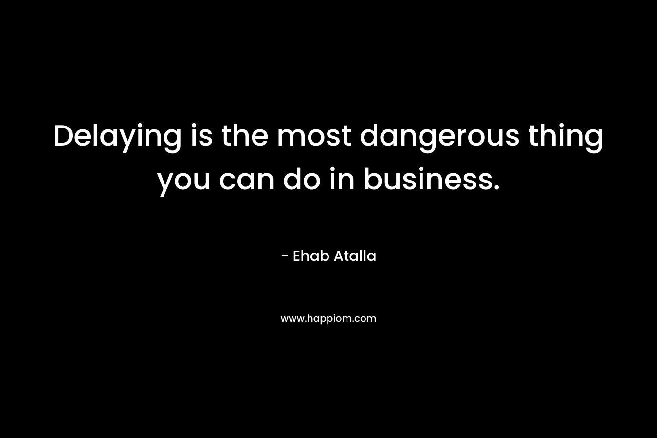 Delaying is the most dangerous thing you can do in business.