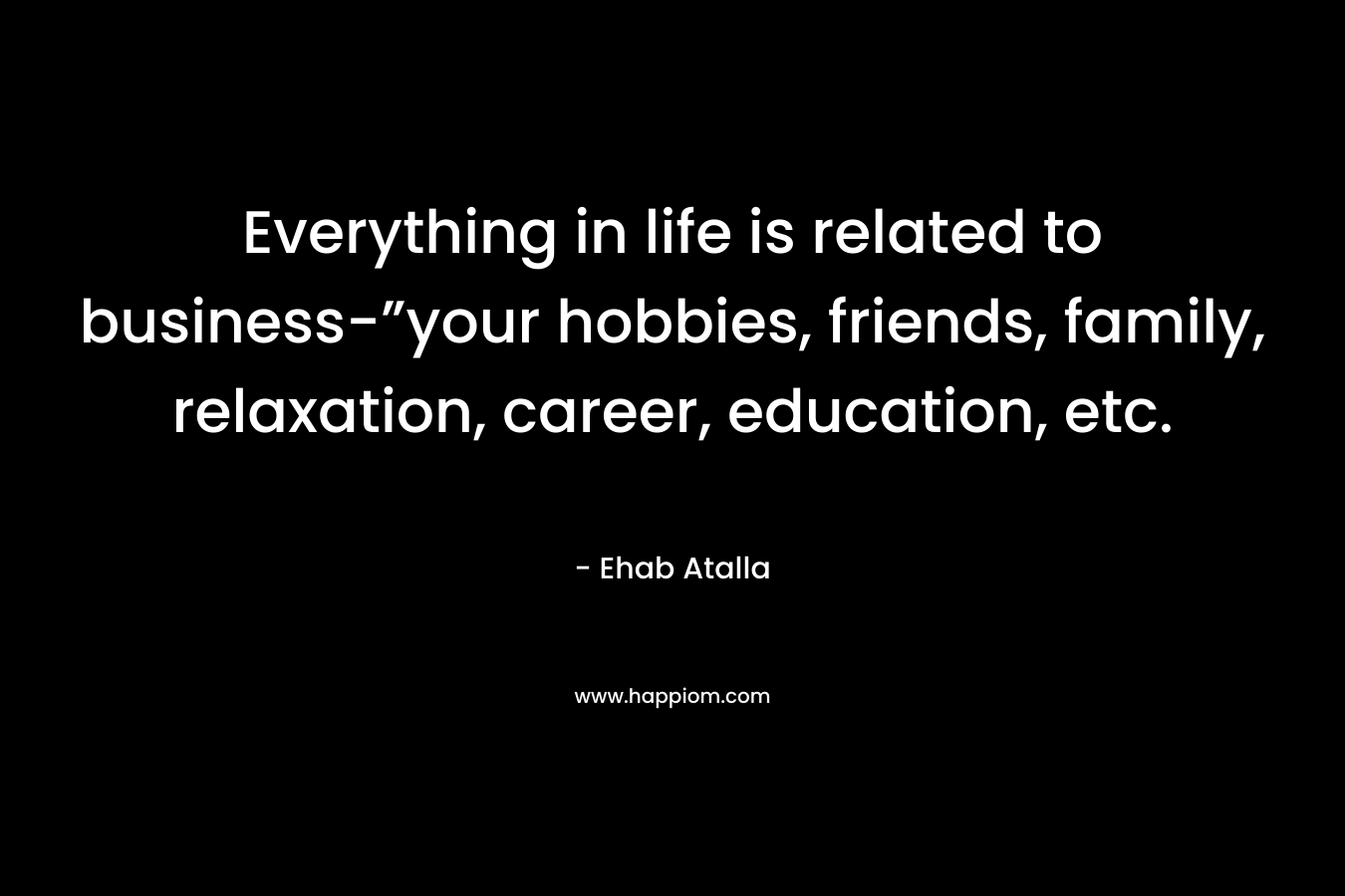 Everything in life is related to business-”your hobbies, friends, family, relaxation, career, education, etc. – Ehab Atalla