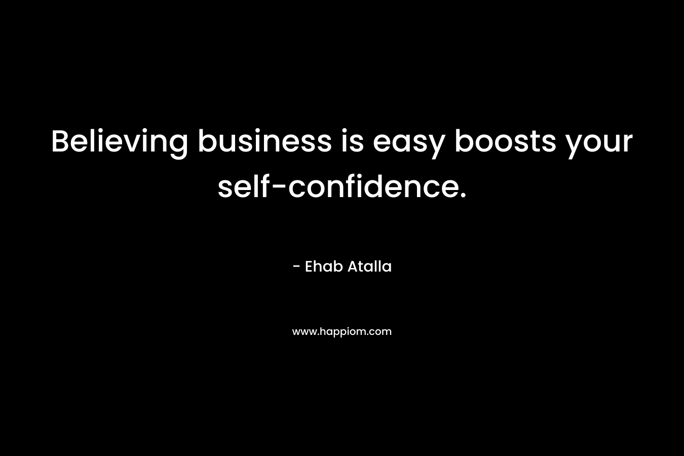 Believing business is easy boosts your self-confidence. – Ehab Atalla