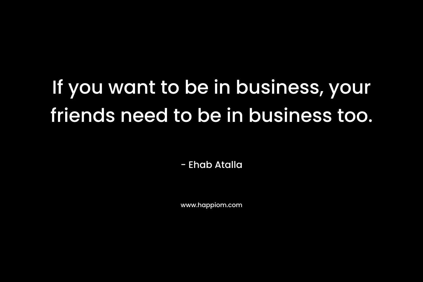 If you want to be in business, your friends need to be in business too.