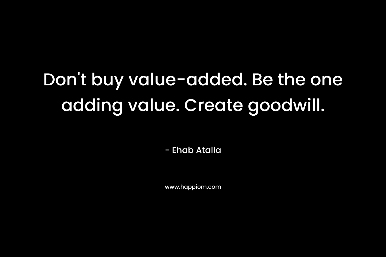 Don’t buy value-added. Be the one adding value. Create goodwill. – Ehab Atalla