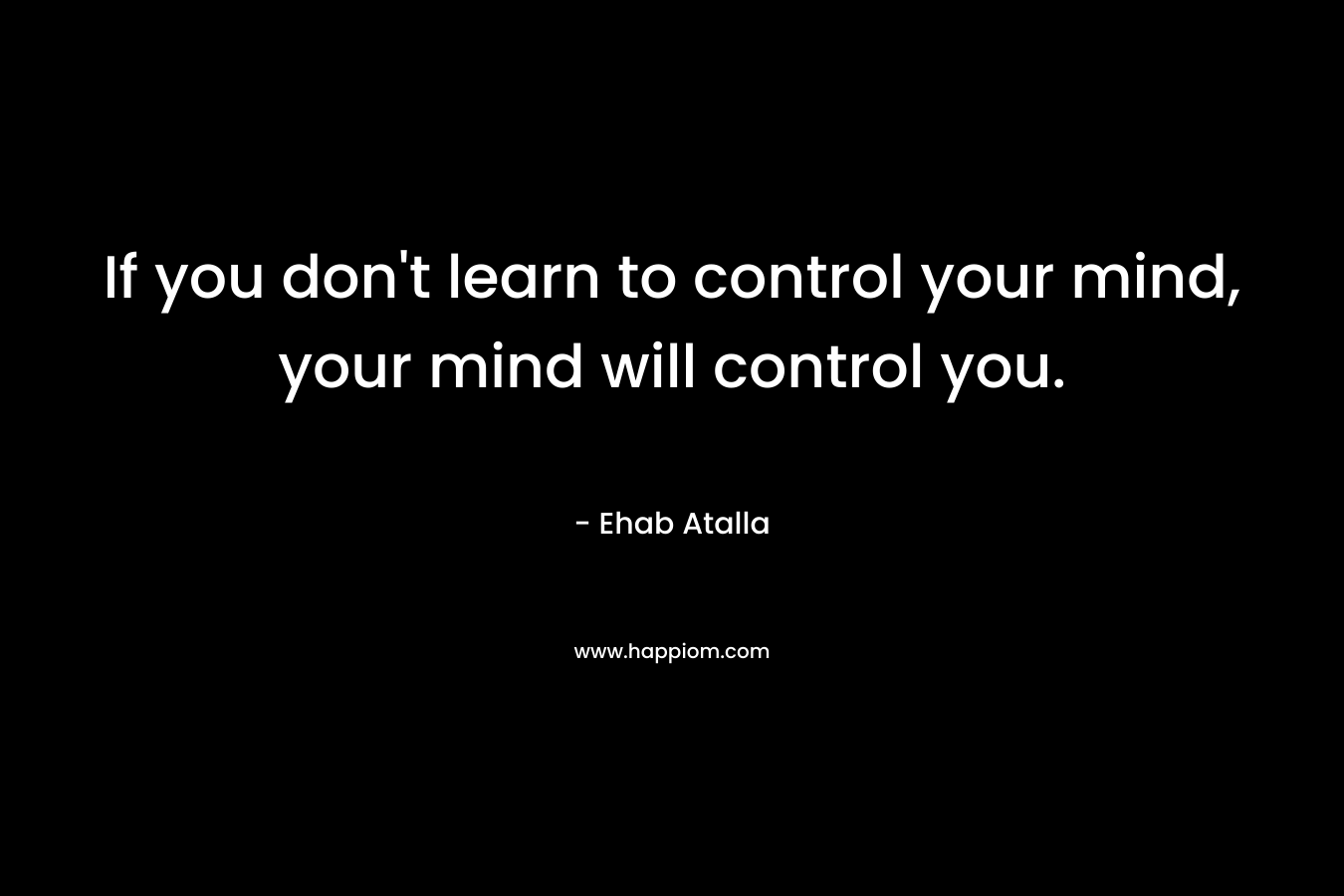 If you don't learn to control your mind, your mind will control you.