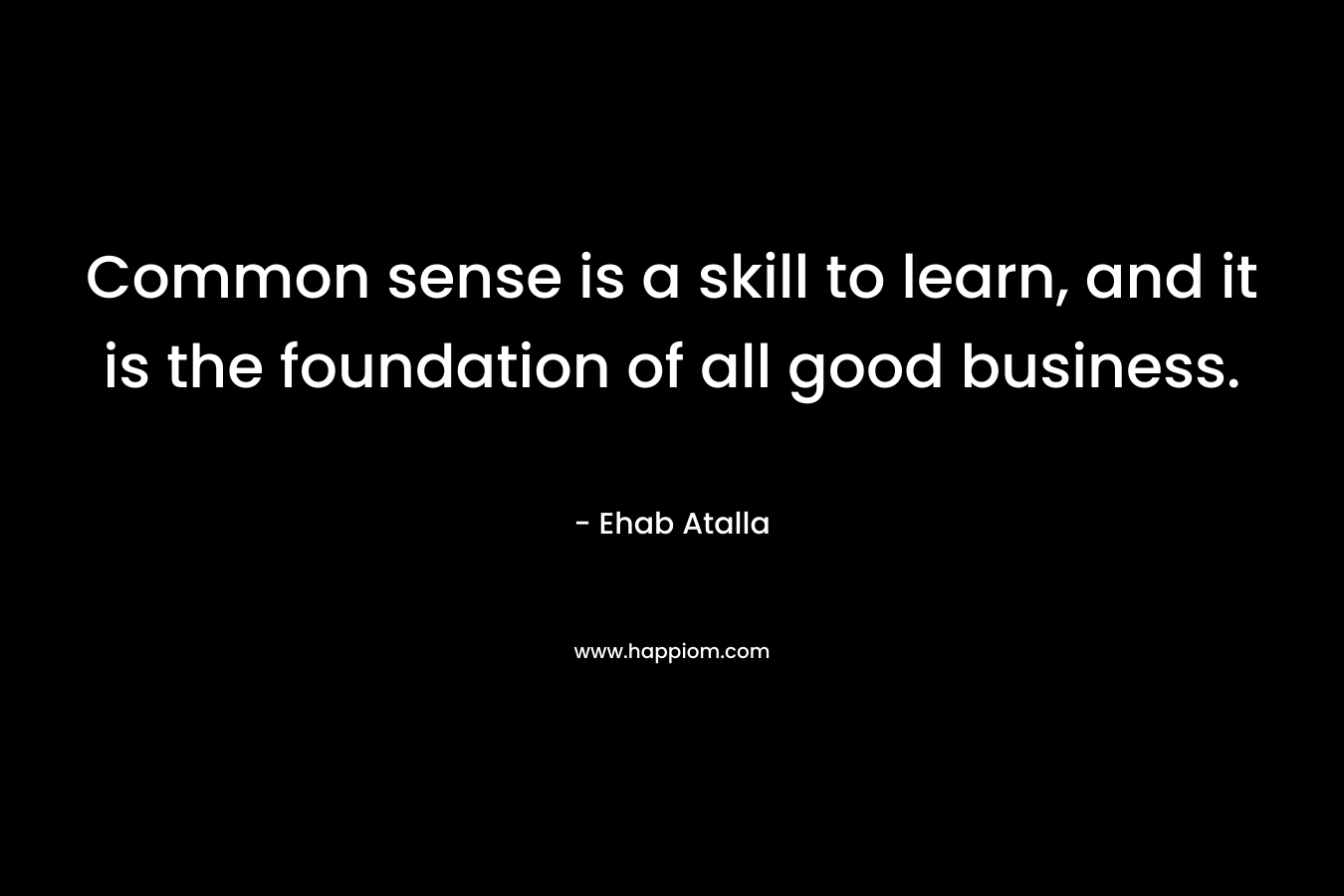 Common sense is a skill to learn, and it is the foundation of all good business. – Ehab Atalla