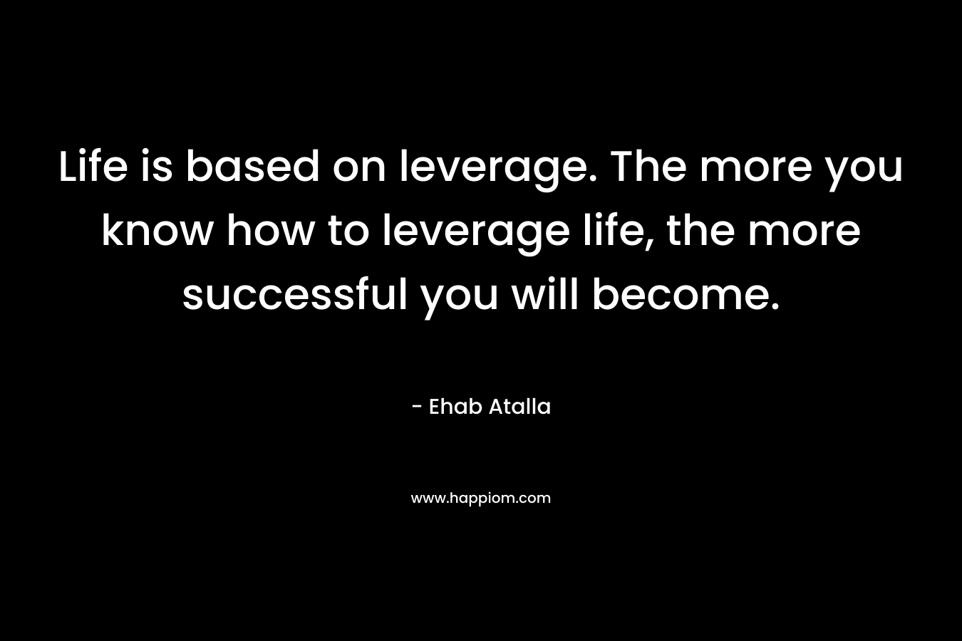 Life is based on leverage. The more you know how to leverage life, the more successful you will become. – Ehab Atalla