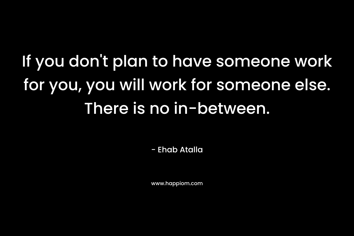 If you don’t plan to have someone work for you, you will work for someone else. There is no in-between. – Ehab Atalla