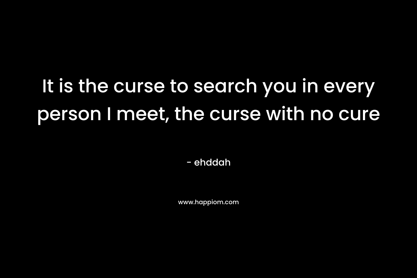 It is the curse to search you in every person I meet, the curse with no cure – ehddah