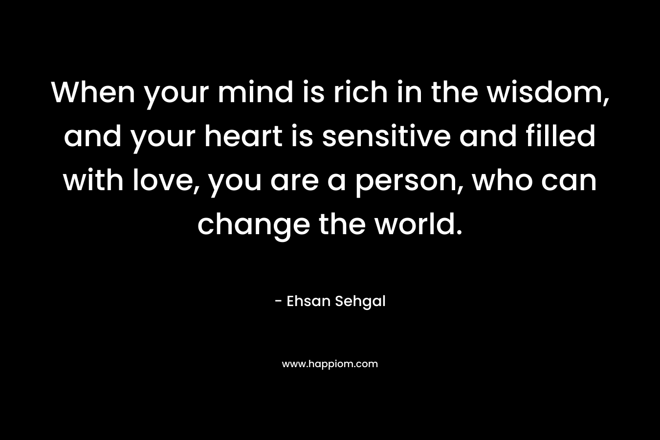 When your mind is rich in the wisdom, and your heart is sensitive and filled with love, you are a person, who can change the world.