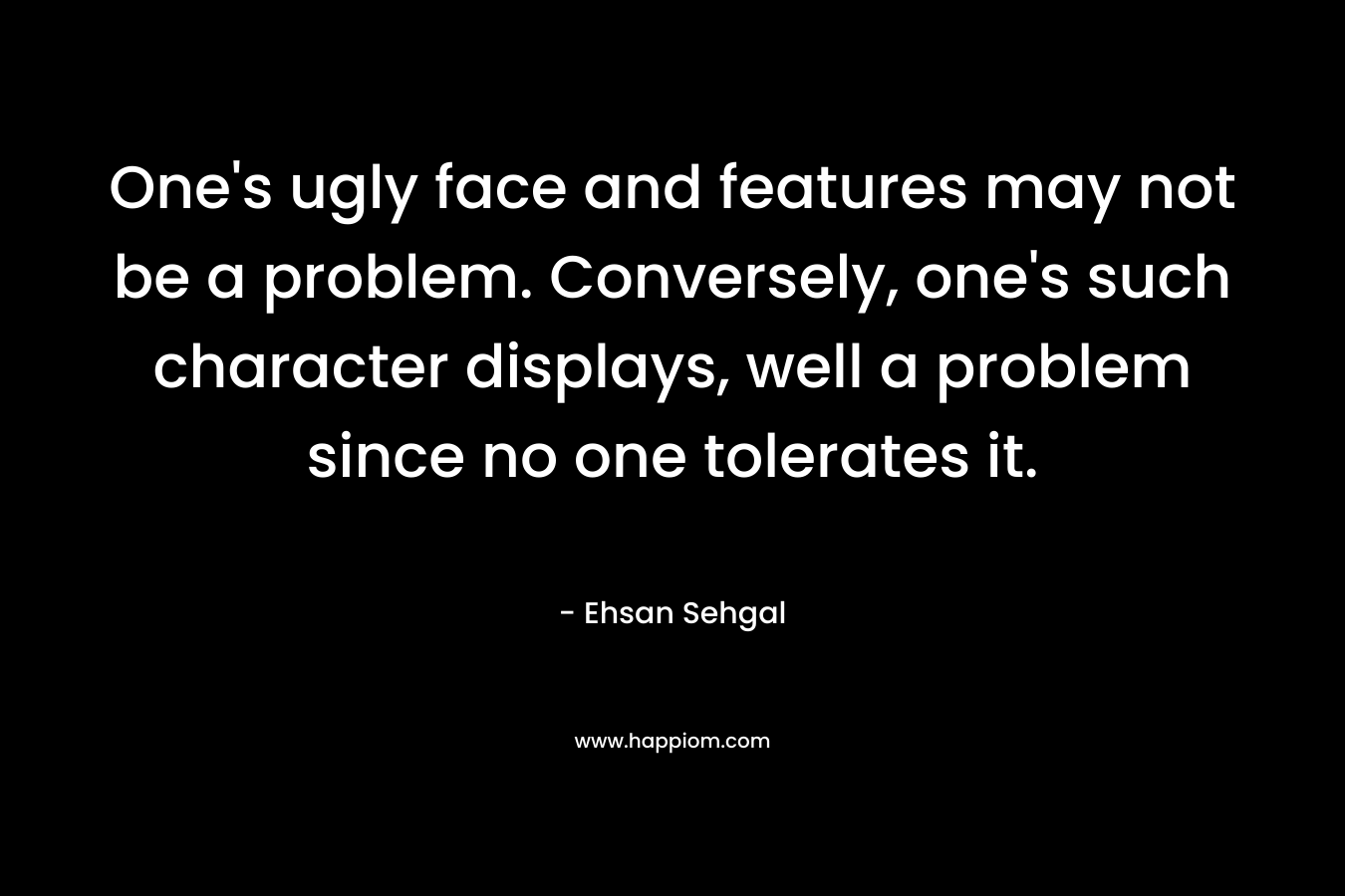 One's ugly face and features may not be a problem. Conversely, one's such character displays, well a problem since no one tolerates it.