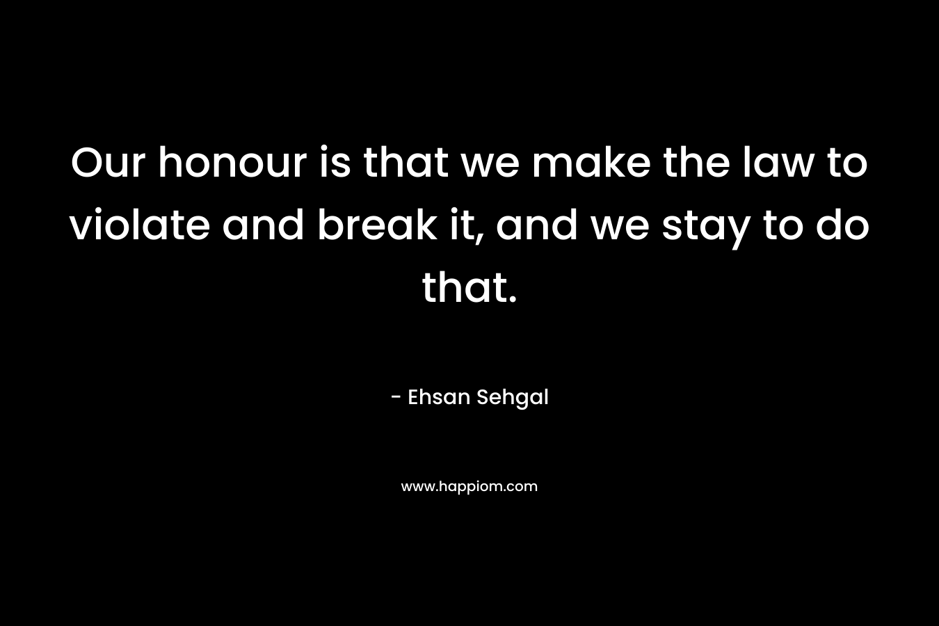 Our honour is that we make the law to violate and break it, and we stay to do that. – Ehsan Sehgal