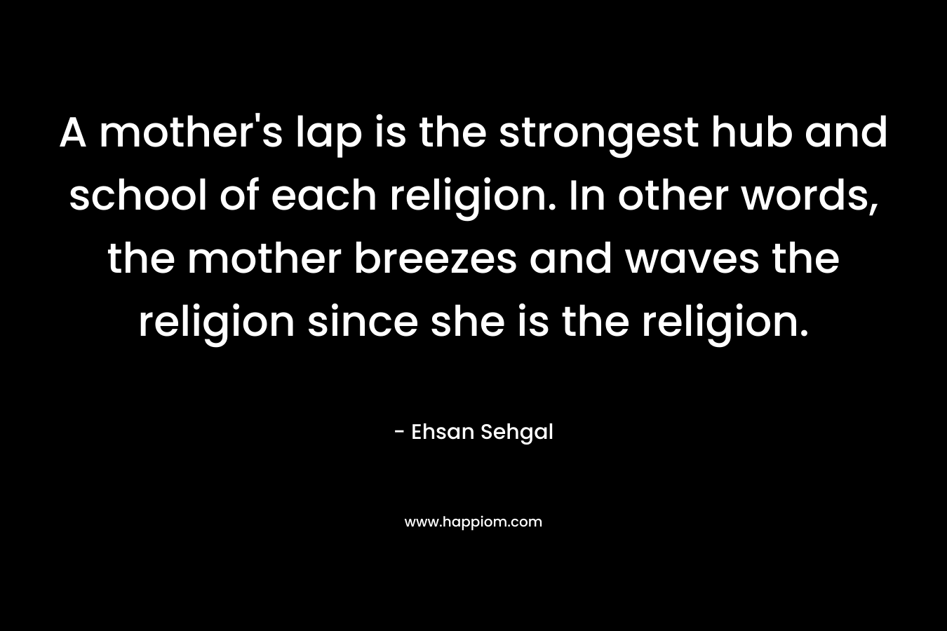 A mother’s lap is the strongest hub and school of each religion. In other words, the mother breezes and waves the religion since she is the religion. – Ehsan Sehgal