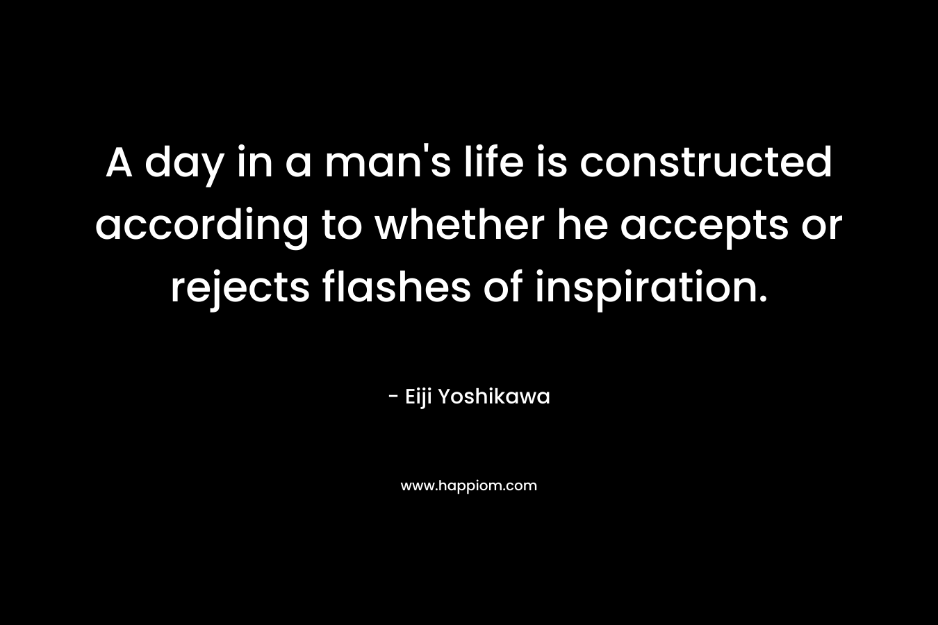 A day in a man’s life is constructed according to whether he accepts or rejects flashes of inspiration. – Eiji Yoshikawa