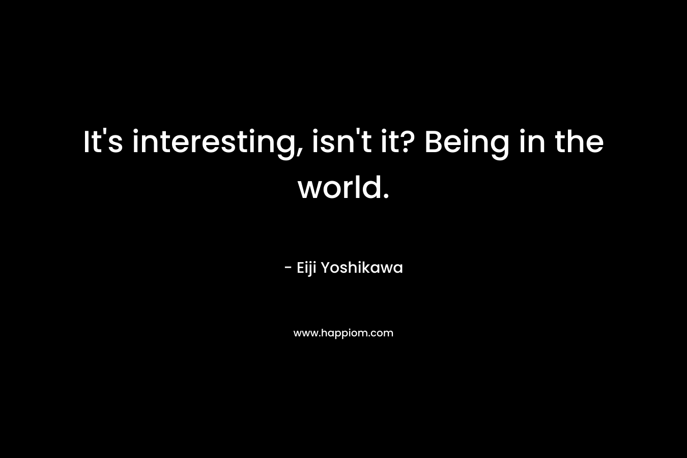 It's interesting, isn't it? Being in the world.