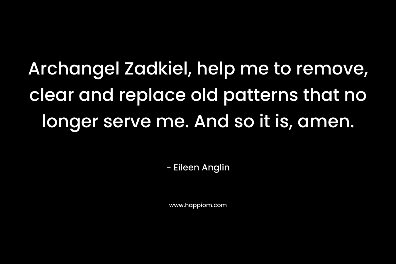 Archangel Zadkiel, help me to remove, clear and replace old patterns that no longer serve me. And so it is, amen. – Eileen Anglin