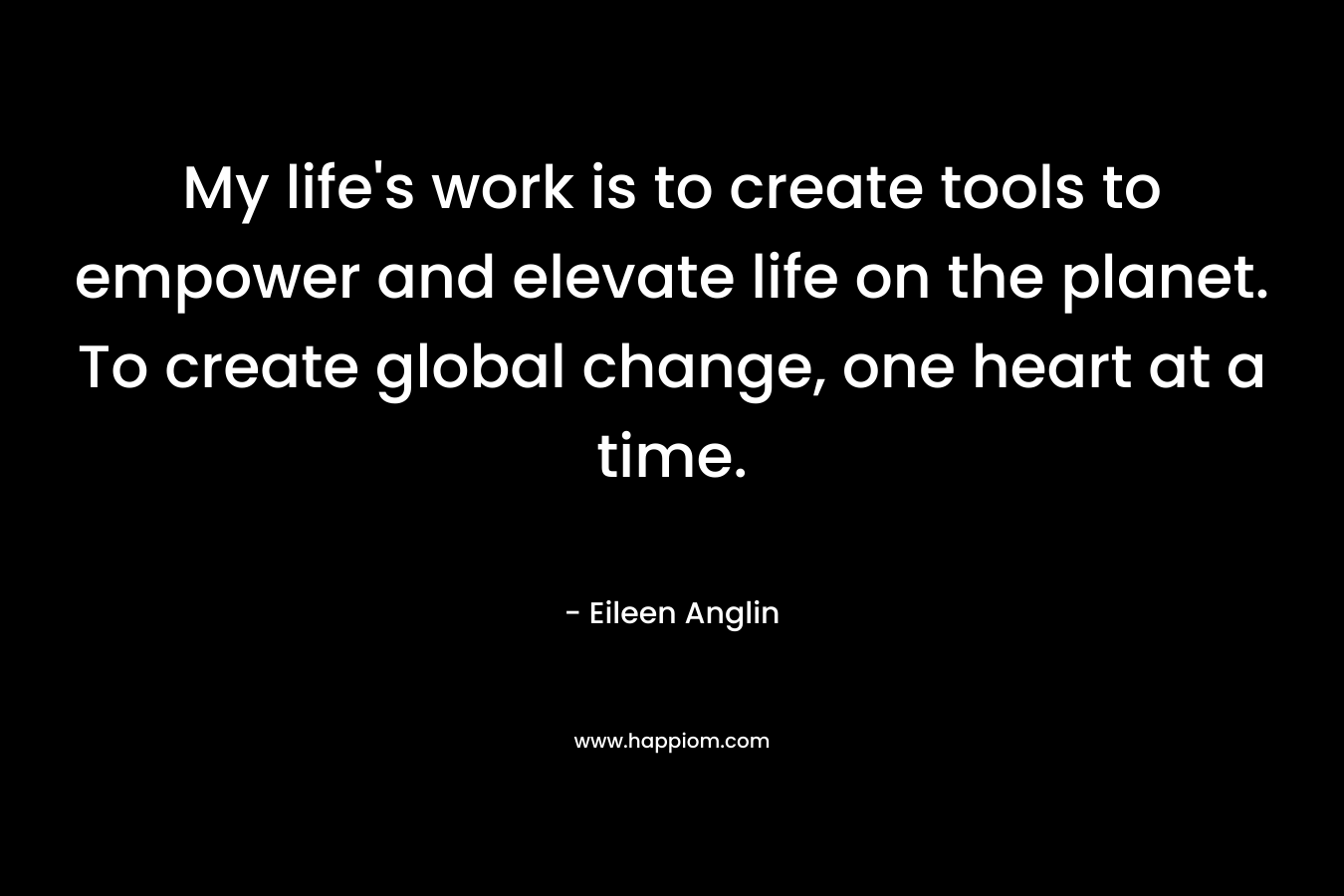My life's work is to create tools to empower and elevate life on the planet. To create global change, one heart at a time.