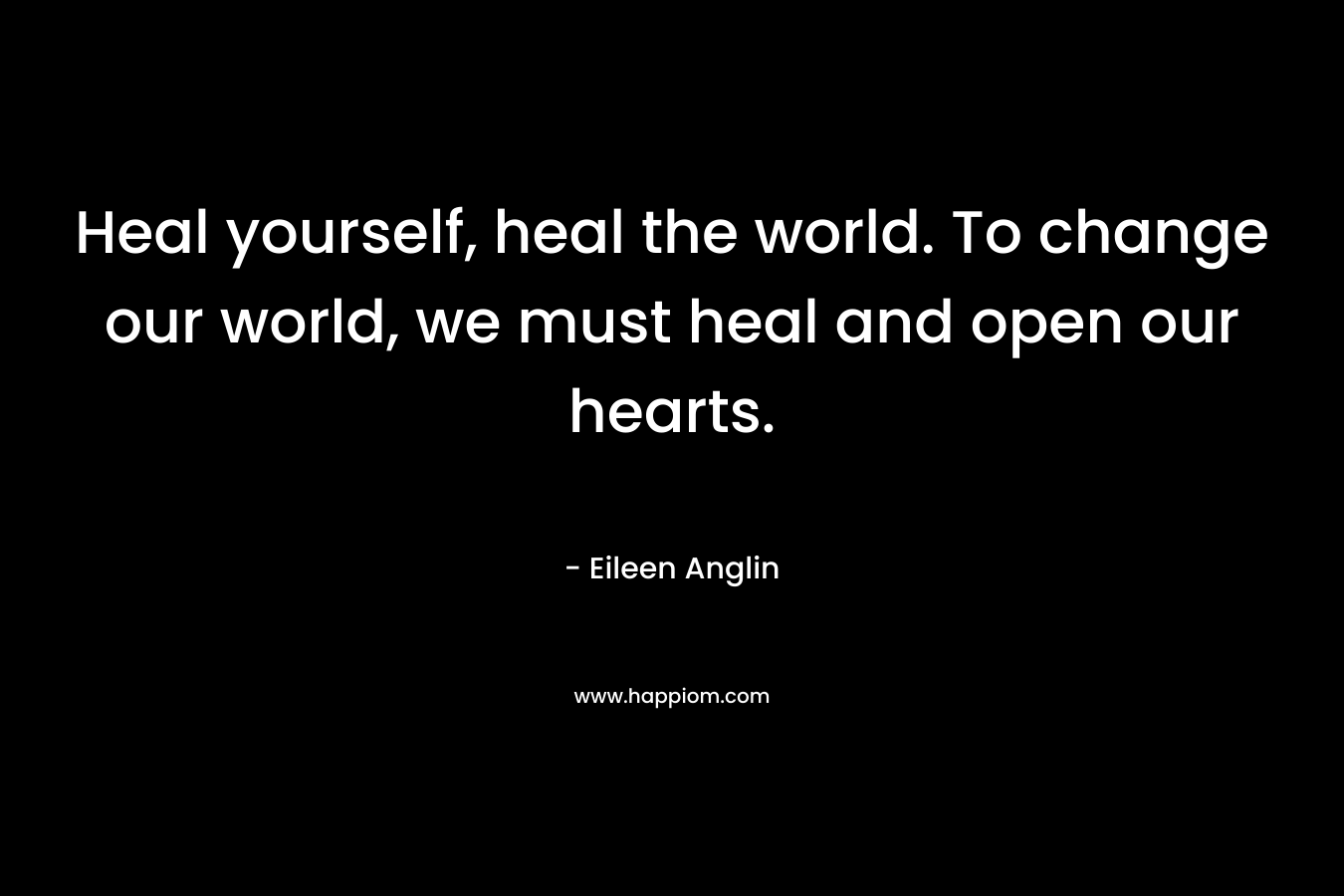 Heal yourself, heal the world. To change our world, we must heal and open our hearts. – Eileen Anglin