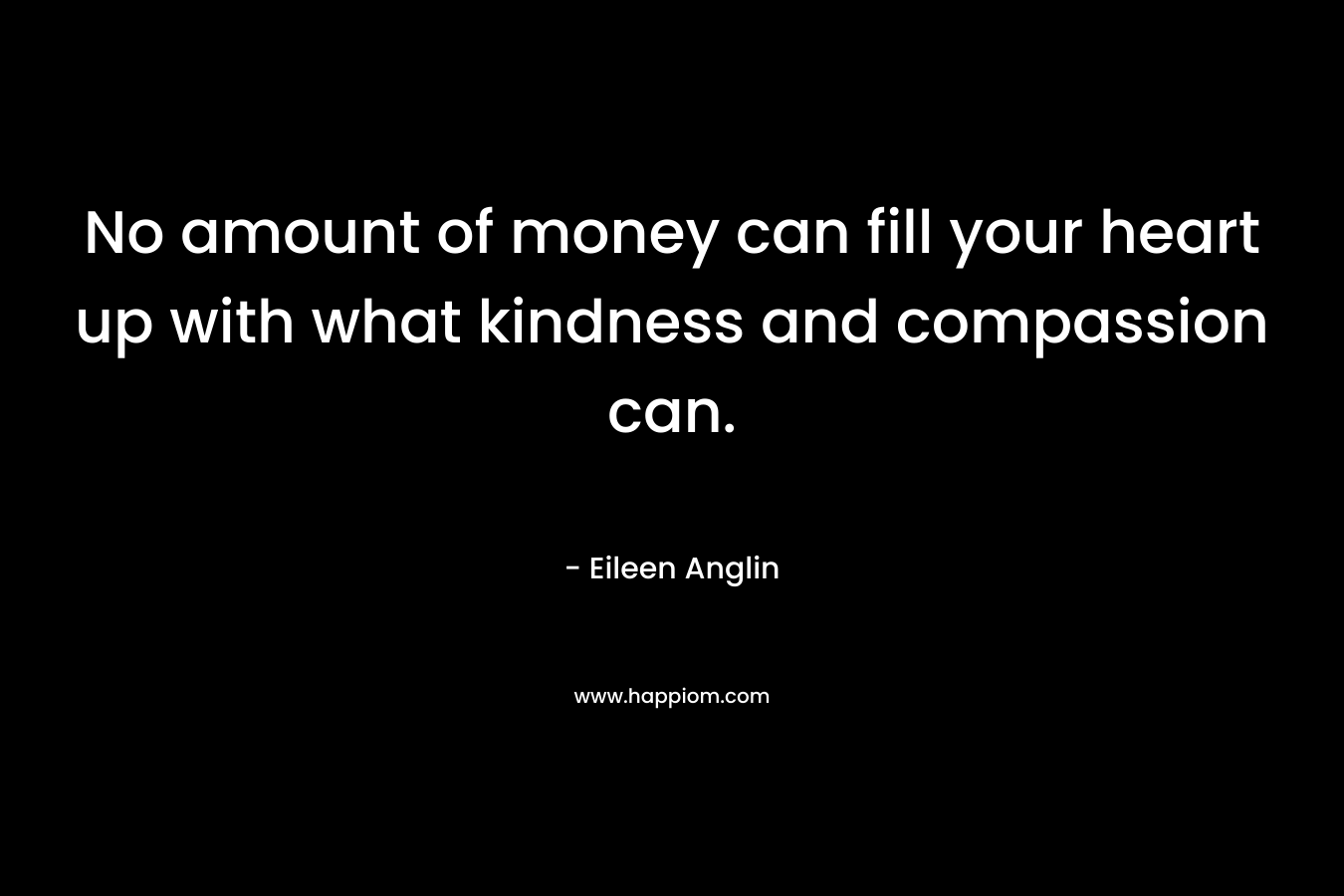 No amount of money can fill your heart up with what kindness and compassion can. – Eileen Anglin