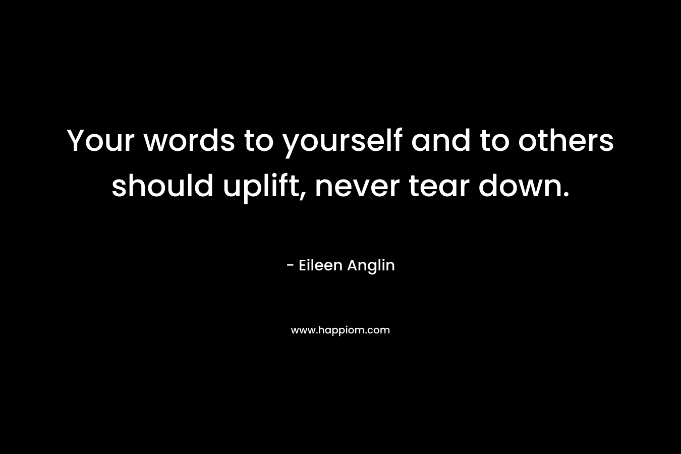 Your words to yourself and to others should uplift, never tear down. – Eileen Anglin
