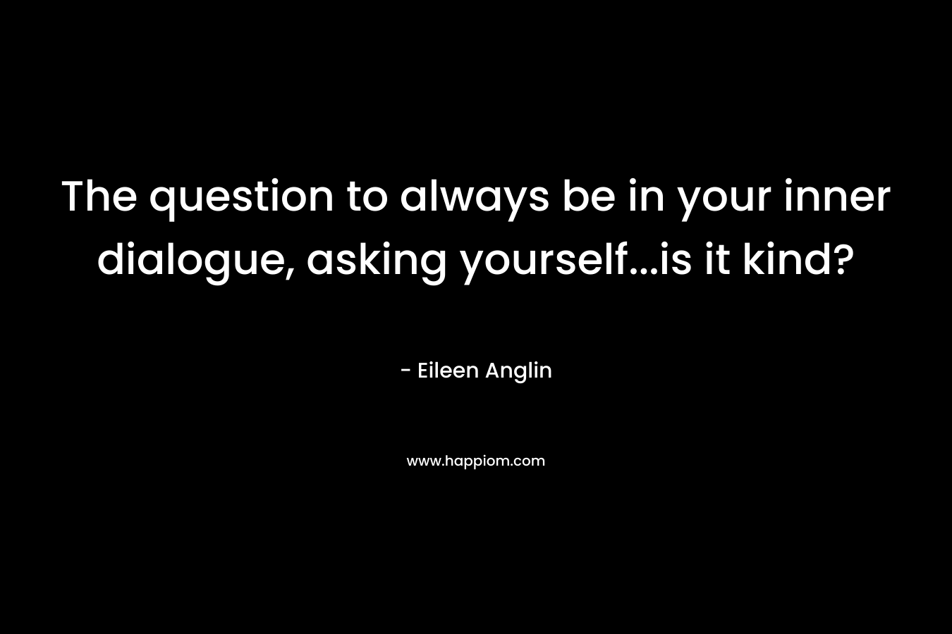 The question to always be in your inner dialogue, asking yourself…is it kind? – Eileen Anglin