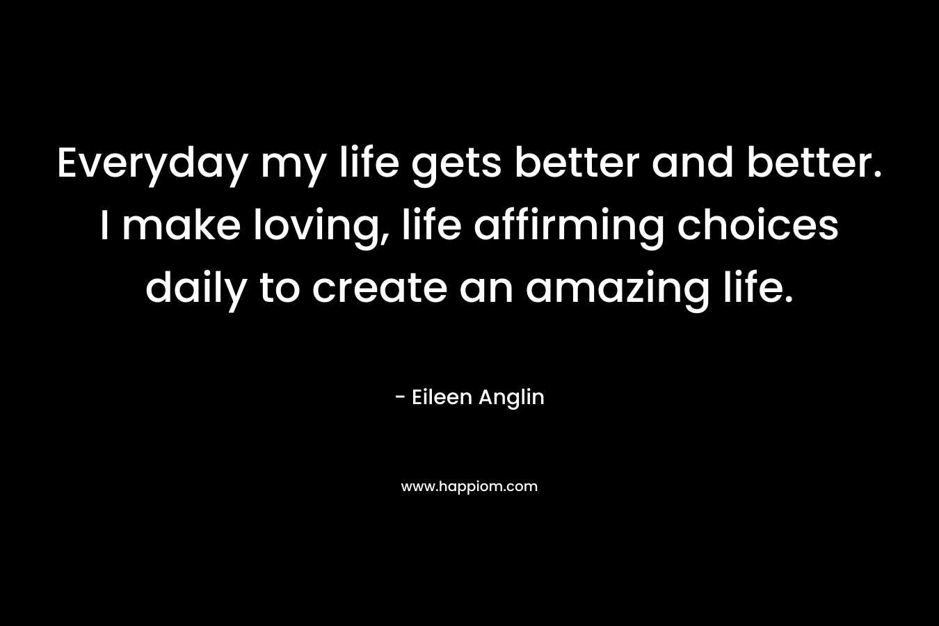 Everyday my life gets better and better. I make loving, life affirming choices daily to create an amazing life. – Eileen Anglin