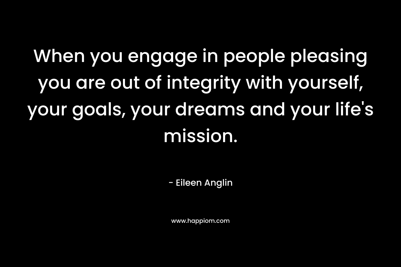 When you engage in people pleasing you are out of integrity with yourself, your goals, your dreams and your life’s mission. – Eileen Anglin