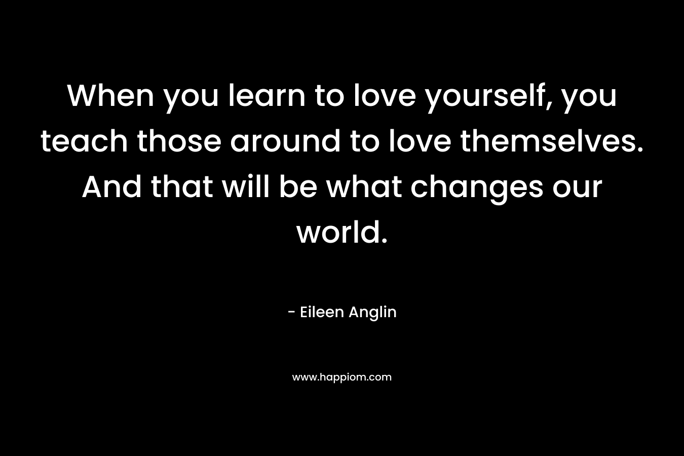 When you learn to love yourself, you teach those around to love themselves. And that will be what changes our world.
