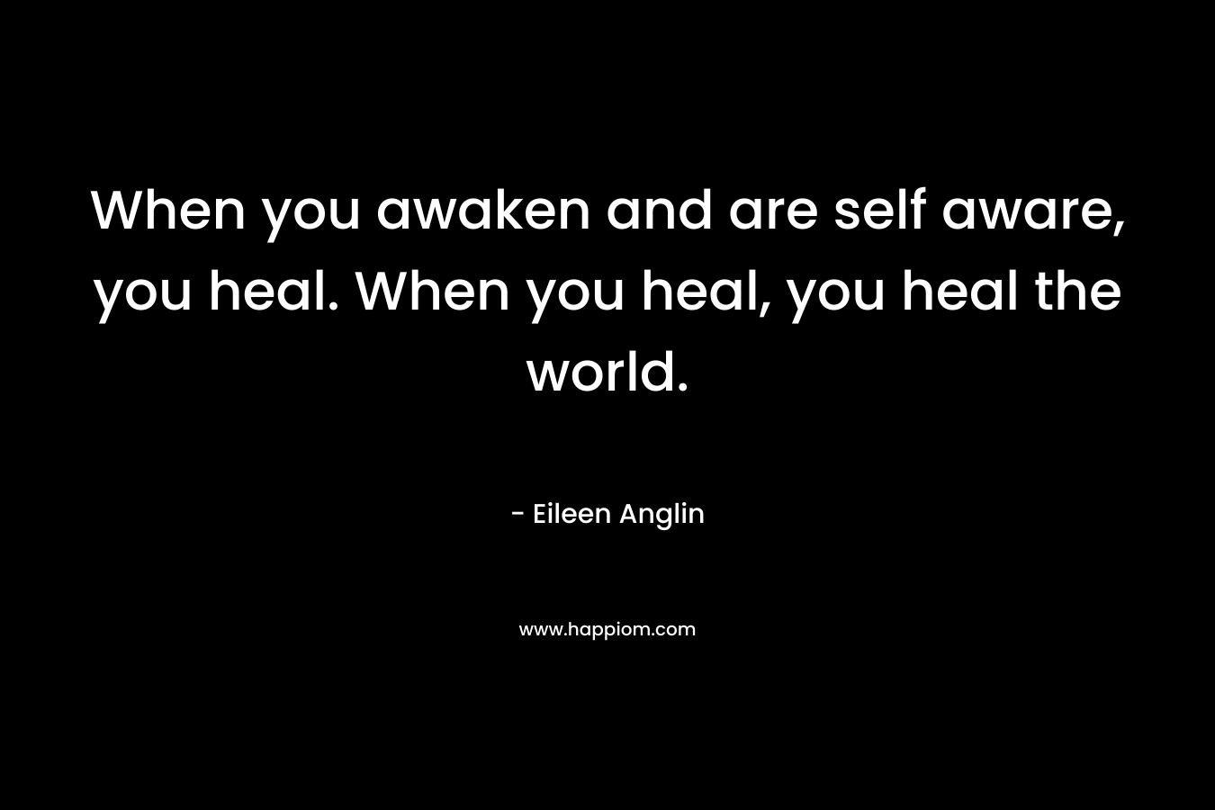 When you awaken and are self aware, you heal. When you heal, you heal the world. – Eileen Anglin