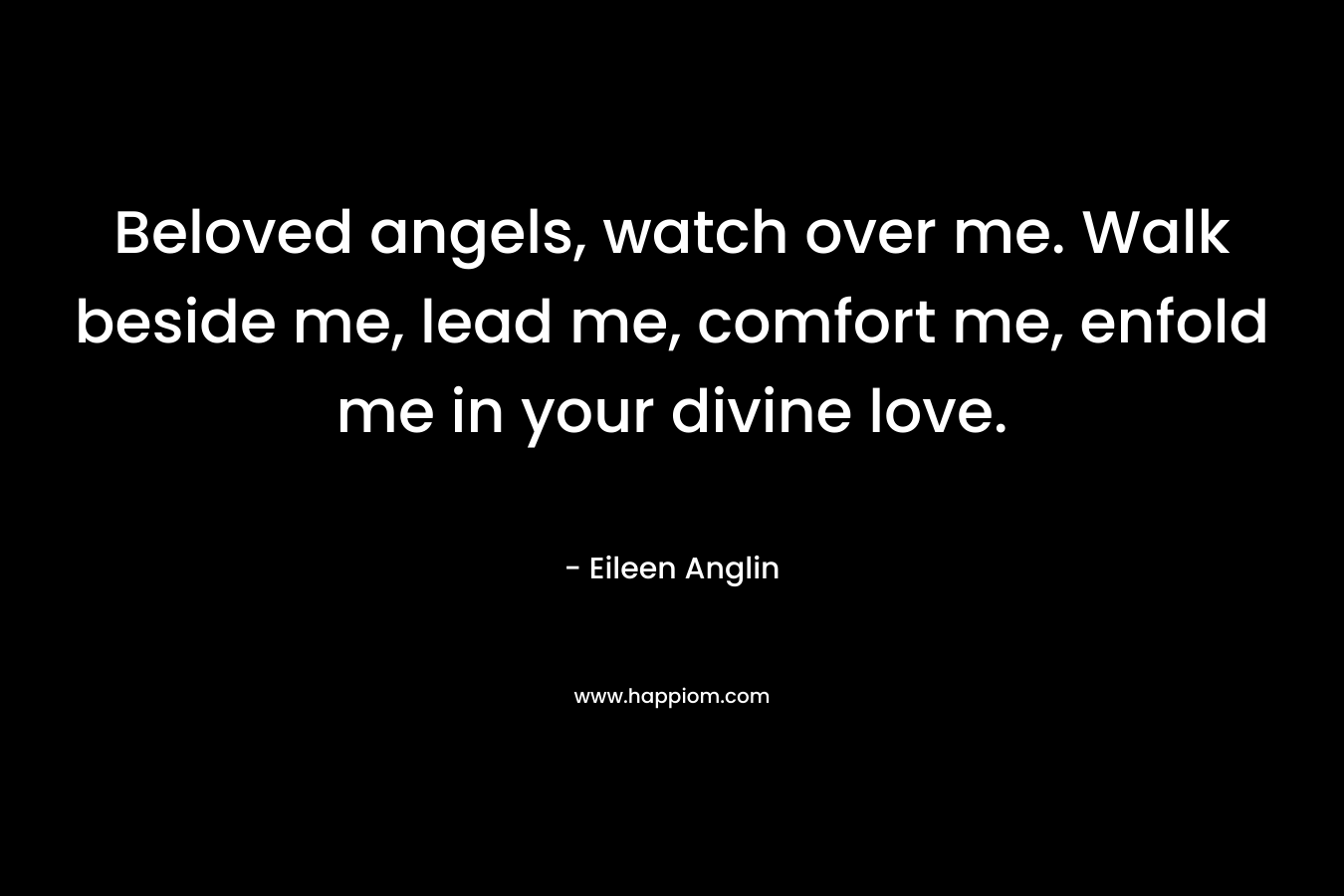 Beloved angels, watch over me. Walk beside me, lead me, comfort me, enfold me in your divine love. – Eileen Anglin