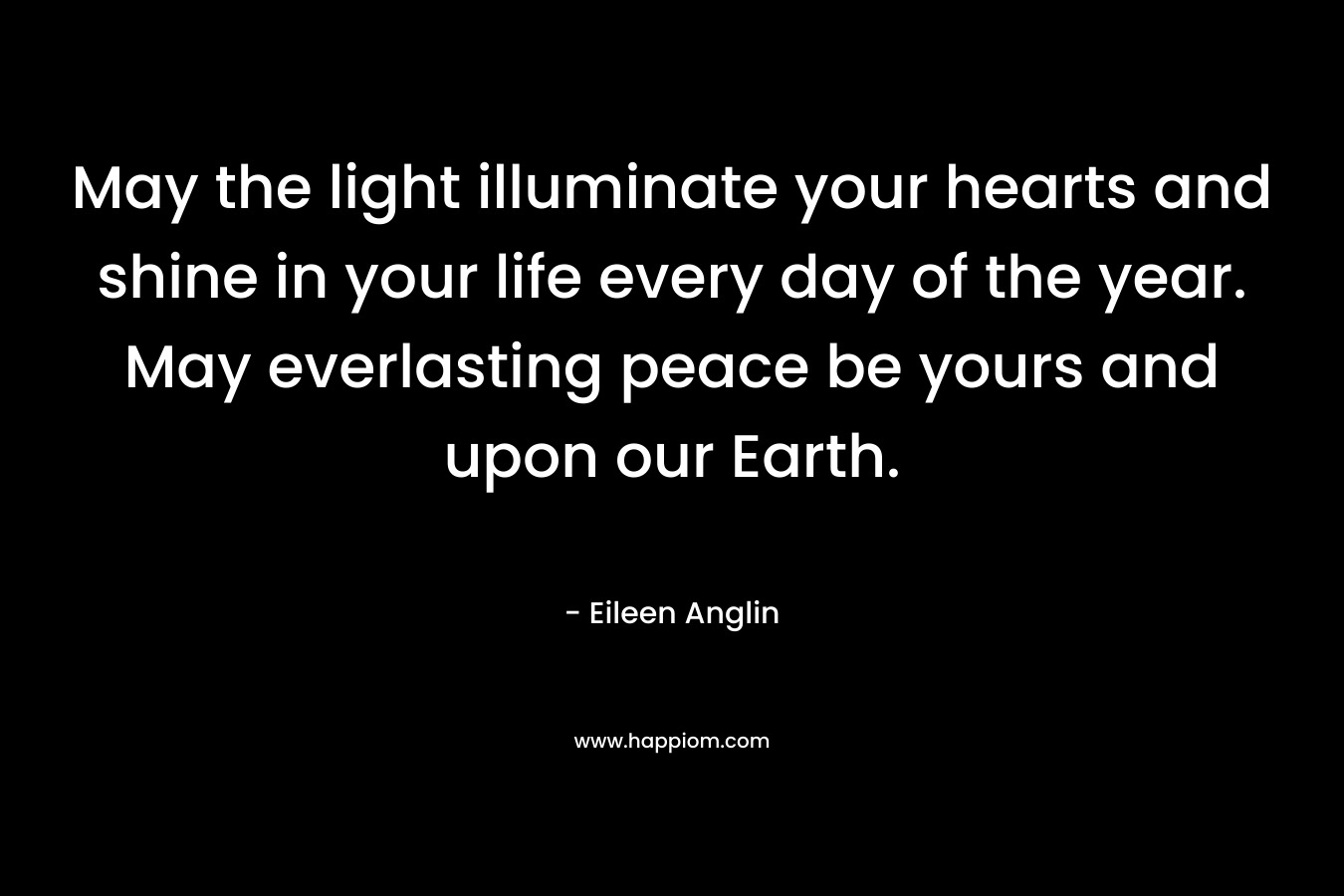 May the light illuminate your hearts and shine in your life every day of the year. May everlasting peace be yours and upon our Earth. – Eileen Anglin