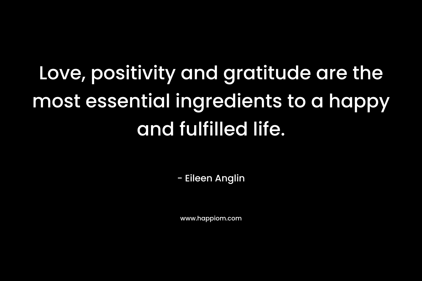 Love, positivity and gratitude are the most essential ingredients to a happy and fulfilled life. – Eileen Anglin