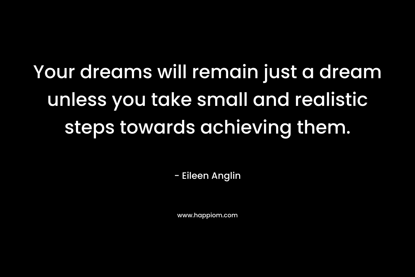 Your dreams will remain just a dream unless you take small and realistic steps towards achieving them.