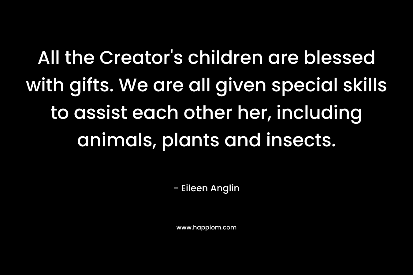 All the Creator's children are blessed with gifts. We are all given special skills to assist each other her, including animals, plants and insects.