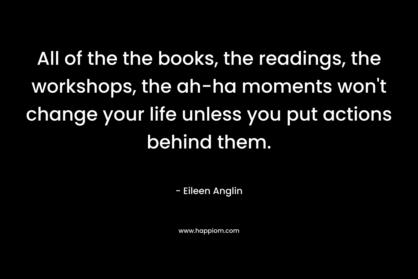 All of the the books, the readings, the workshops, the ah-ha moments won’t change your life unless you put actions behind them. – Eileen Anglin
