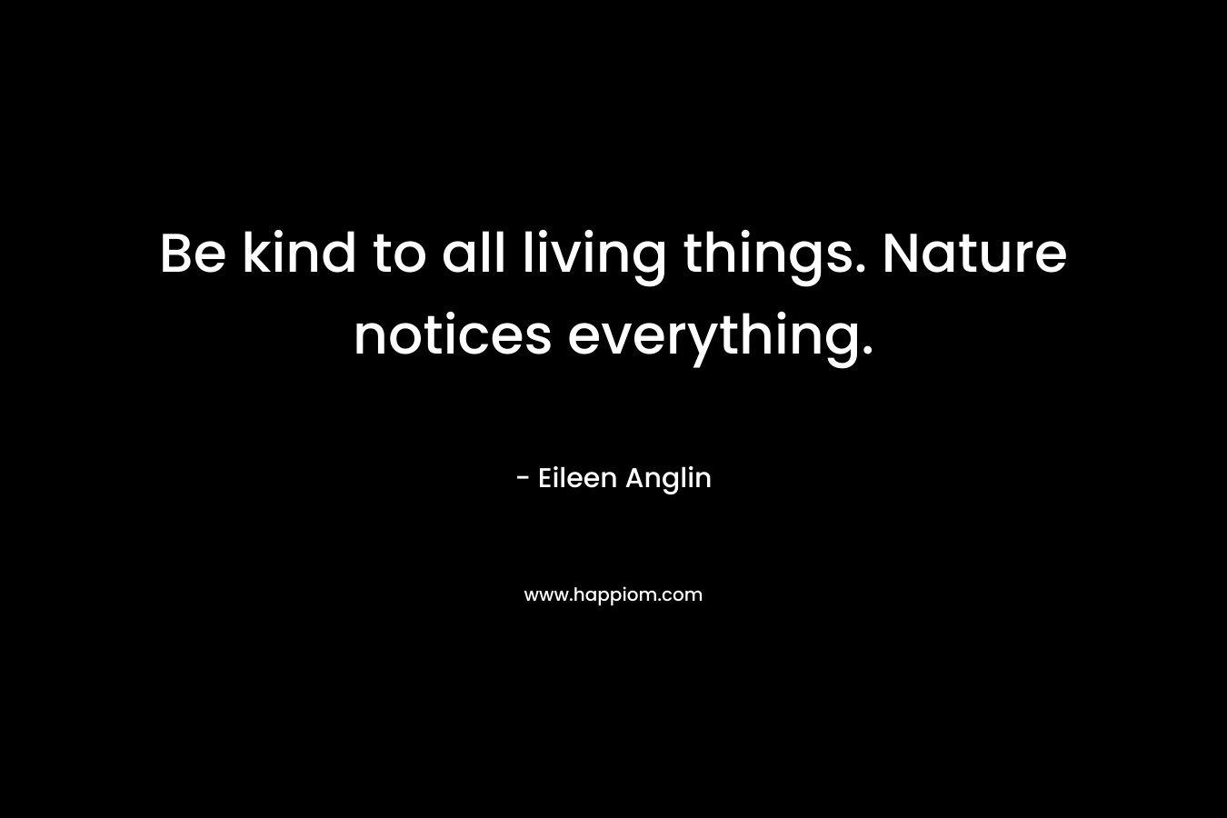 Be kind to all living things. Nature notices everything. – Eileen Anglin