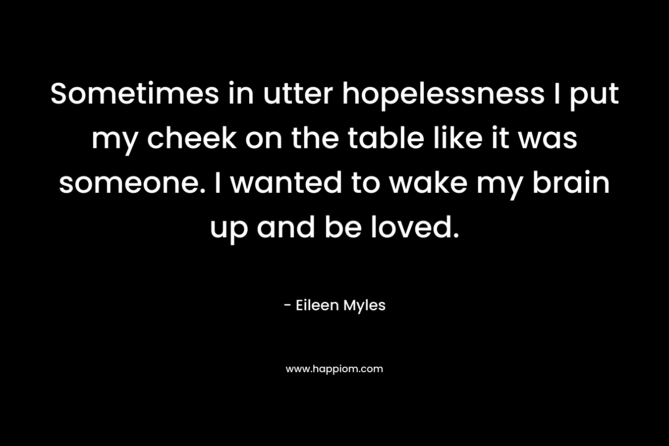 Sometimes in utter hopelessness I put my cheek on the table like it was someone. I wanted to wake my brain up and be loved. – Eileen Myles