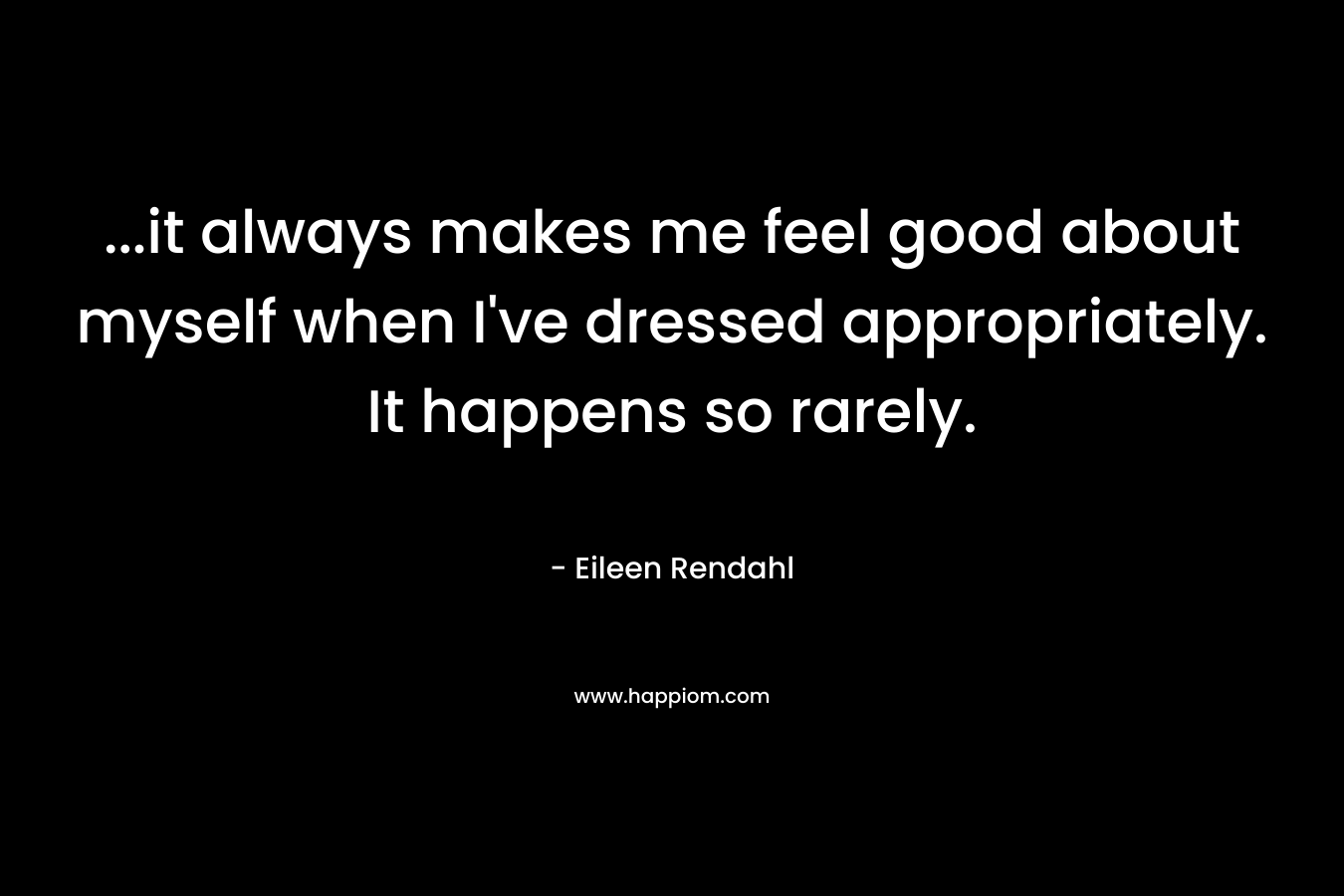 …it always makes me feel good about myself when I’ve dressed appropriately. It happens so rarely. – Eileen Rendahl