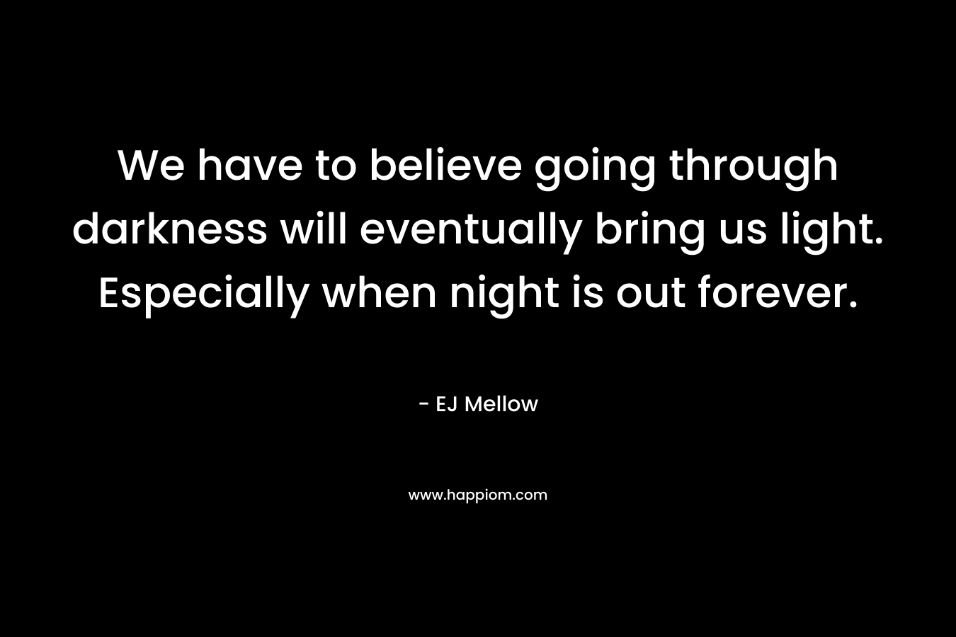 We have to believe going through darkness will eventually bring us light. Especially when night is out forever. – EJ Mellow