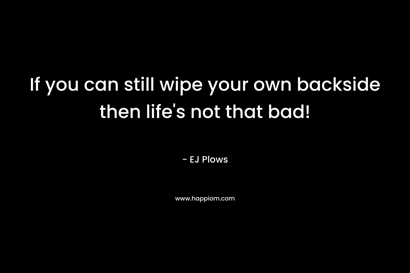 If you can still wipe your own backside then life’s not that bad! – EJ Plows