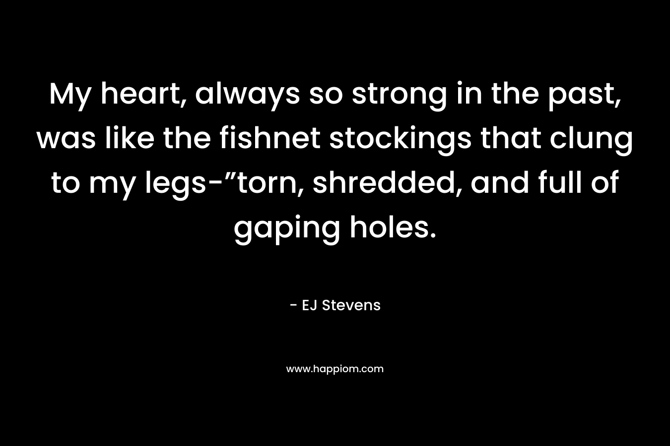 My heart, always so strong in the past, was like the fishnet stockings that clung to my legs-”torn, shredded, and full of gaping holes. – EJ Stevens