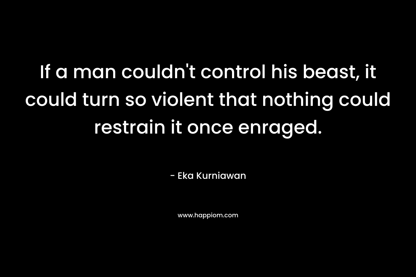 If a man couldn’t control his beast, it could turn so violent that nothing could restrain it once enraged. – Eka Kurniawan