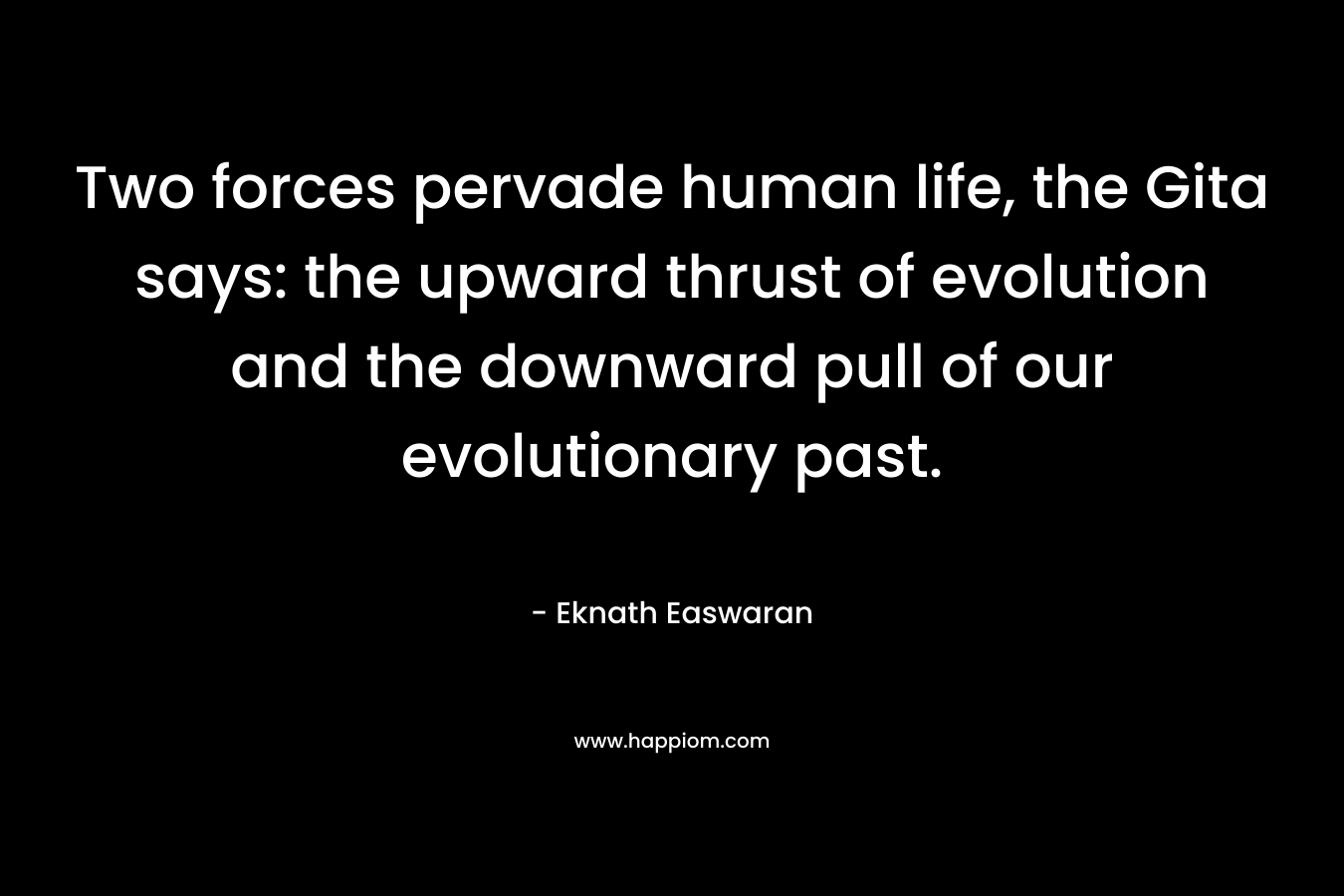 Two forces pervade human life, the Gita says: the upward thrust of evolution and the downward pull of our evolutionary past. – Eknath Easwaran