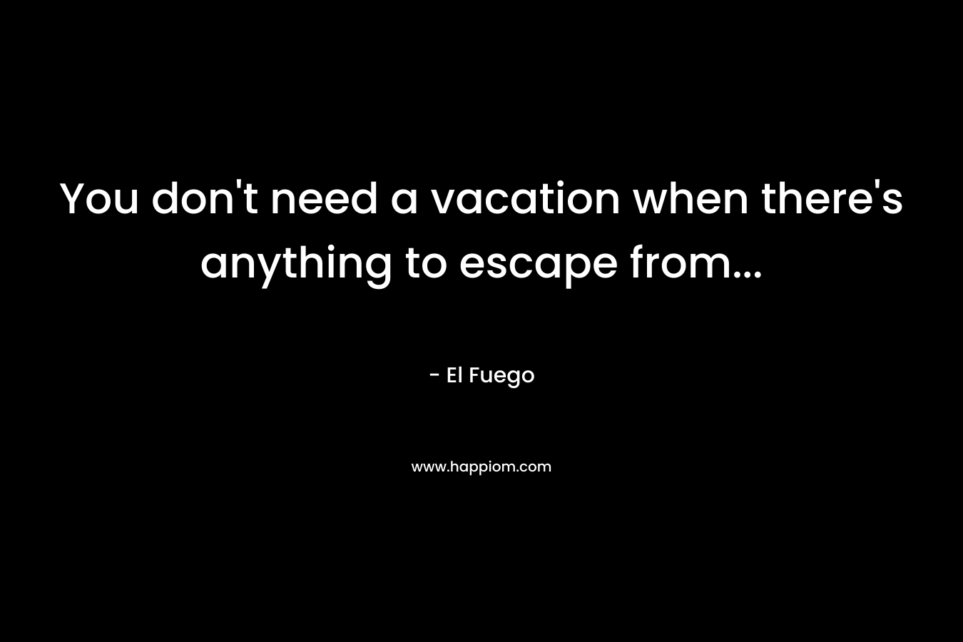 You don’t need a vacation when there’s anything to escape from… – El Fuego