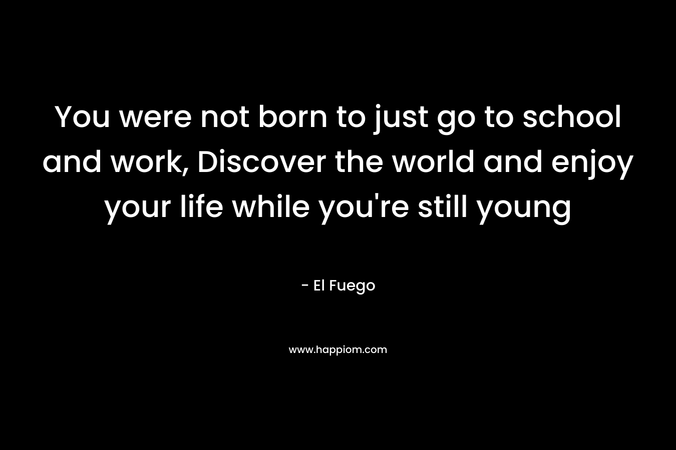 You were not born to just go to school and work, Discover the world and enjoy your life while you’re still young – El Fuego