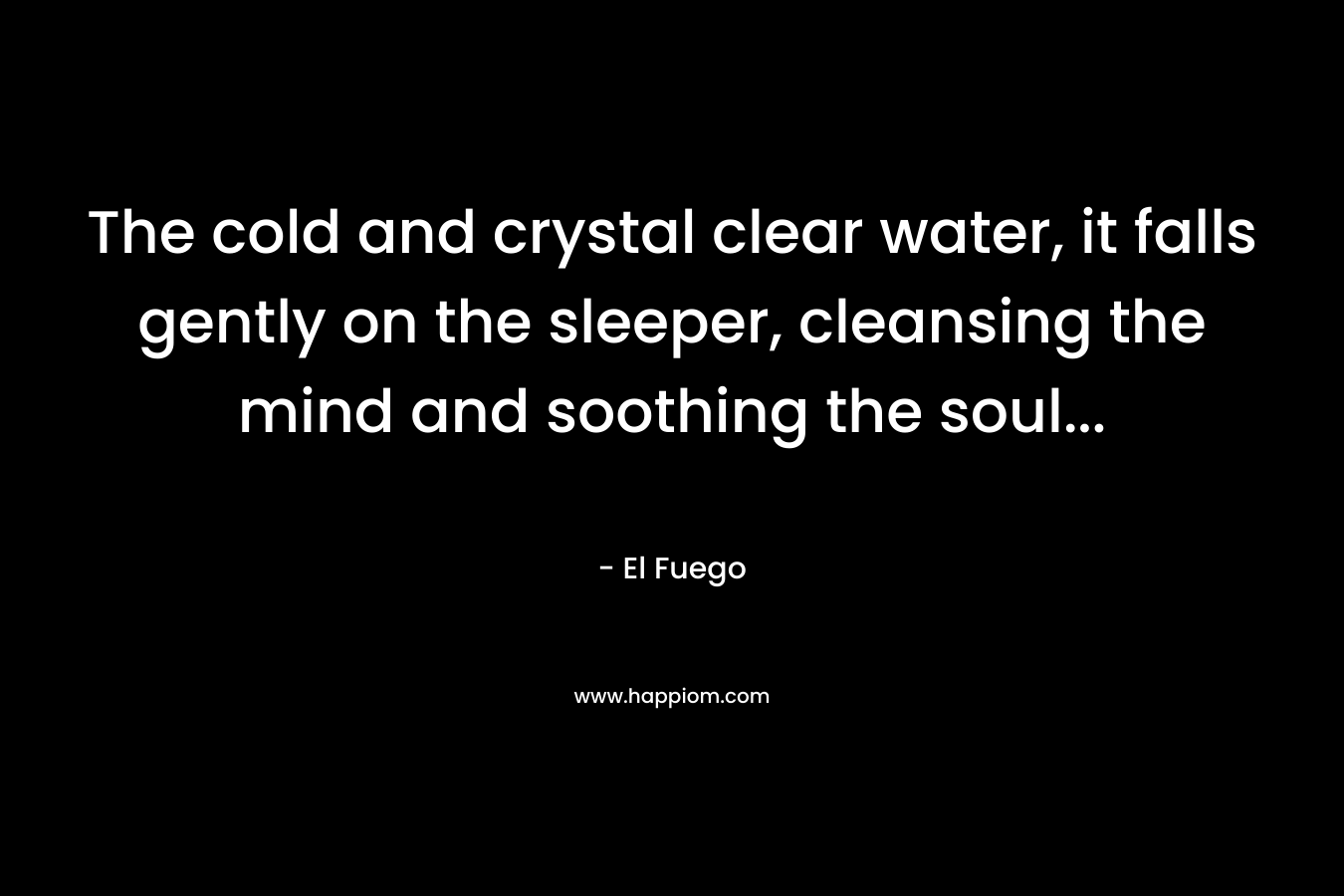 The cold and crystal clear water, it falls gently on the sleeper, cleansing the mind and soothing the soul… – El Fuego