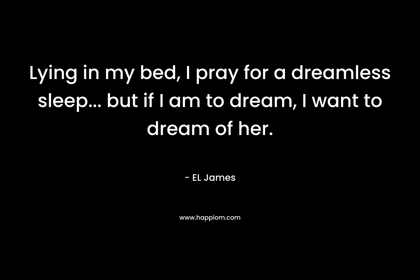 Lying in my bed, I pray for a dreamless sleep… but if I am to dream, I want to dream of her. – EL James