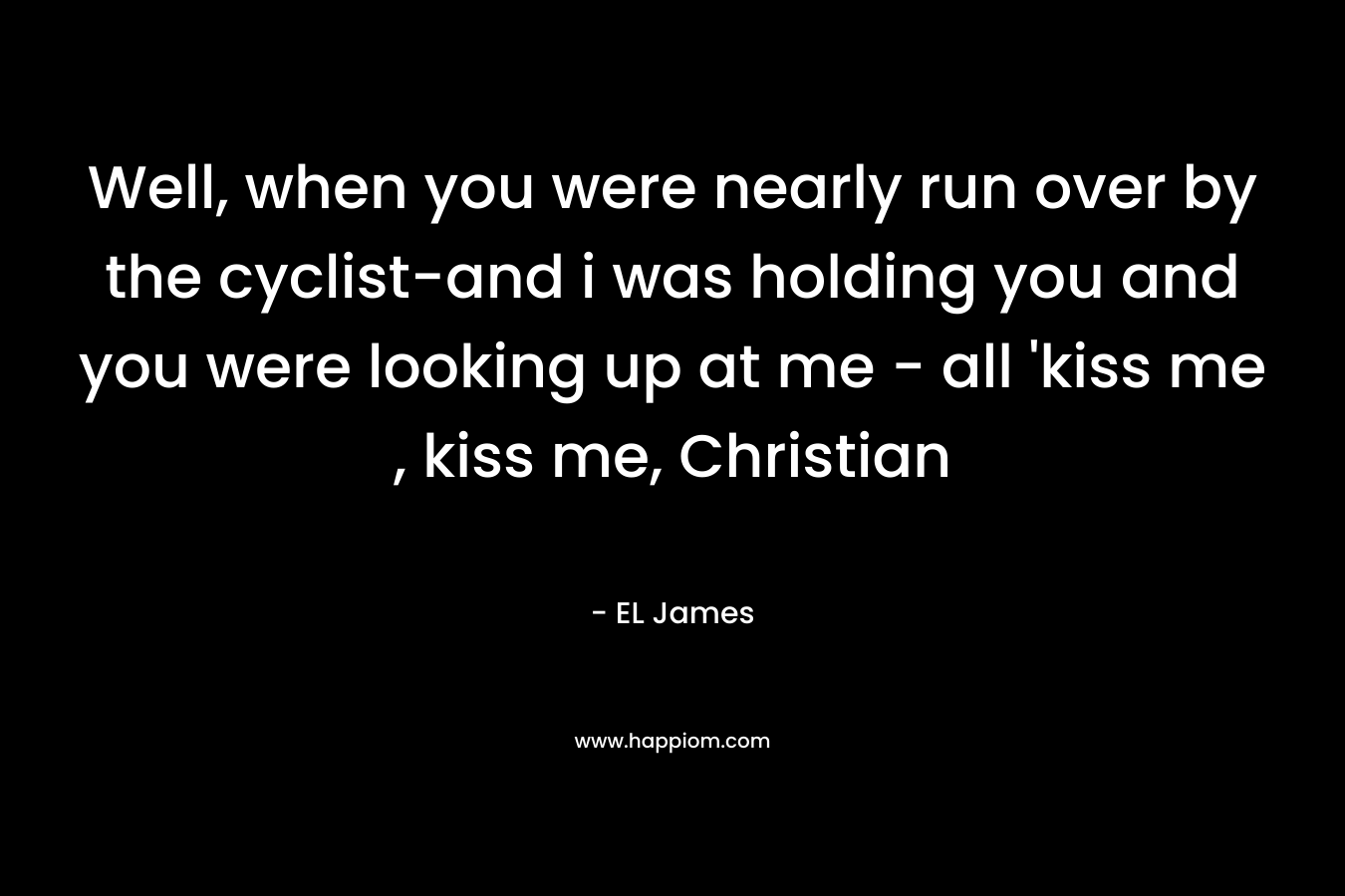 Well, when you were nearly run over by the cyclist-and i was holding you and you were looking up at me – all ‘kiss me , kiss me, Christian – EL James