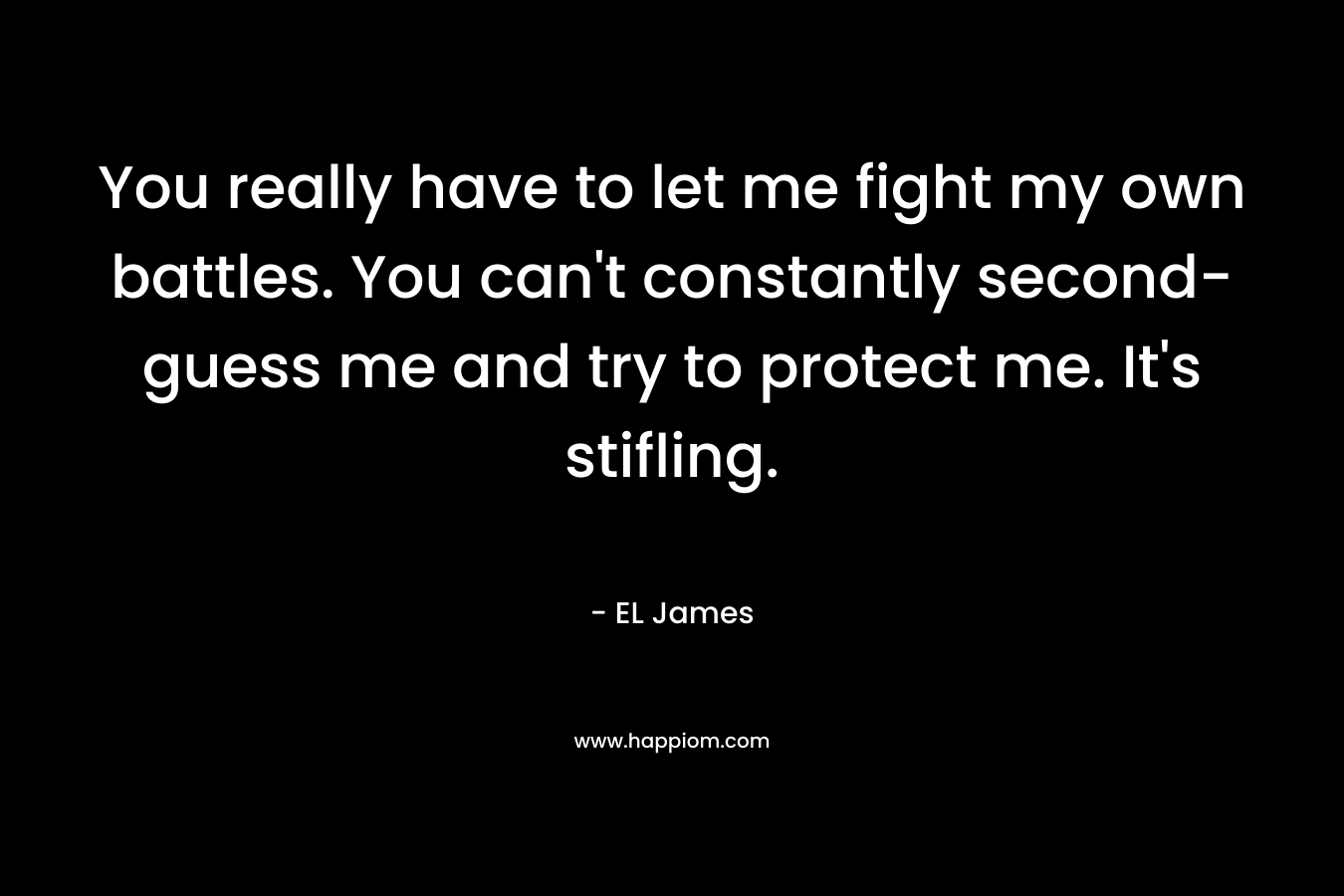 You really have to let me fight my own battles. You can’t constantly second-guess me and try to protect me. It’s stifling. – EL James