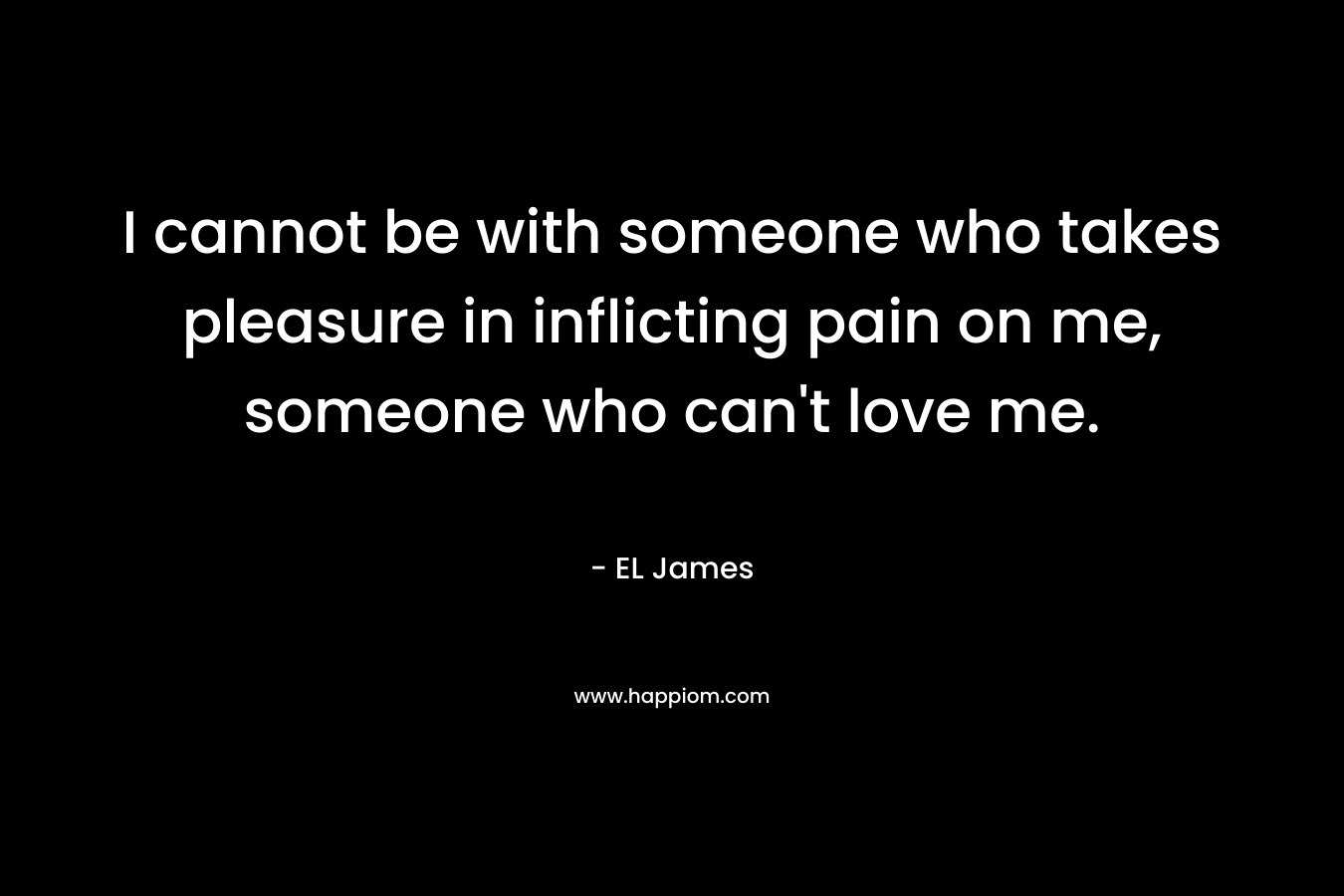 I cannot be with someone who takes pleasure in inflicting pain on me, someone who can’t love me. – EL James